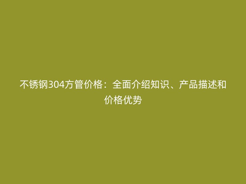 不锈钢304方管价格：全面介绍知识、产品描述和价格优势
