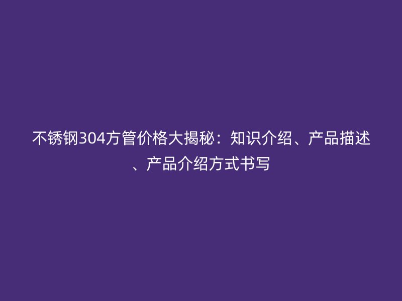不锈钢304方管价格大揭秘：知识介绍、产品描述、产品介绍方式书写