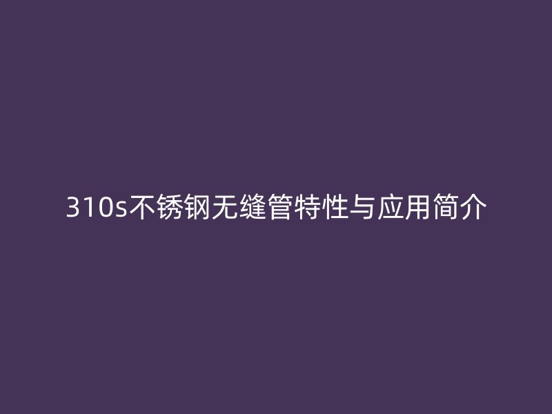 310s不锈钢无缝管特性与应用简介