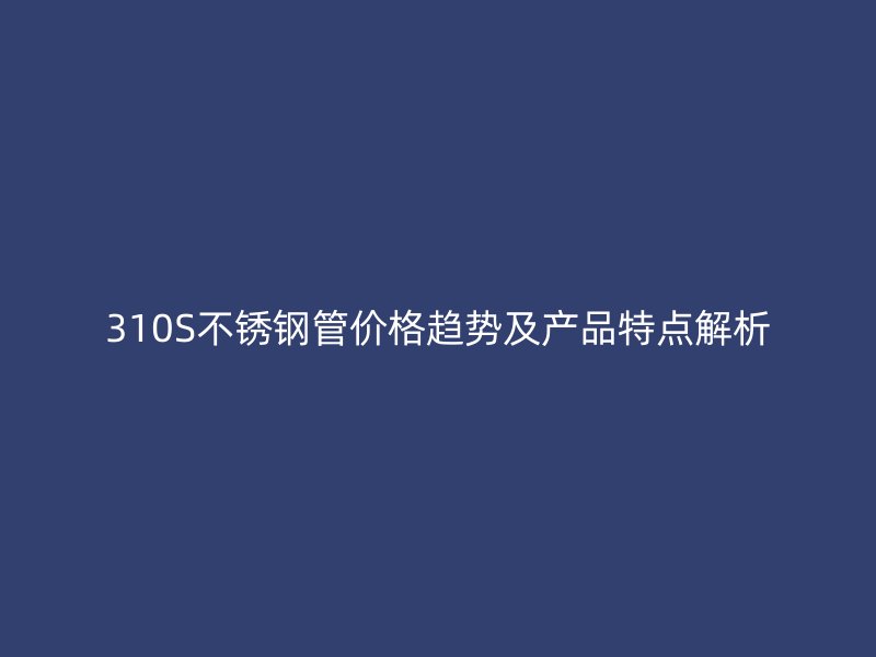 310S不锈钢管价格趋势及产品特点解析