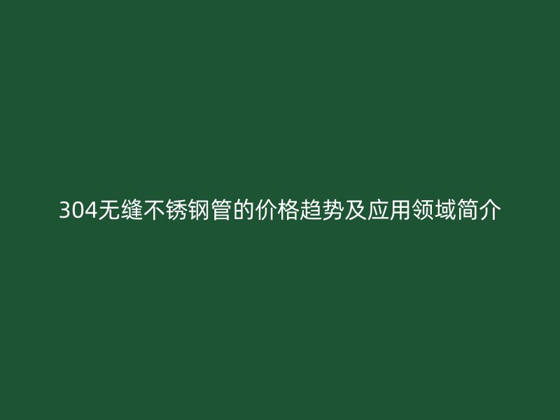 304无缝不锈钢管的价格趋势及应用领域简介