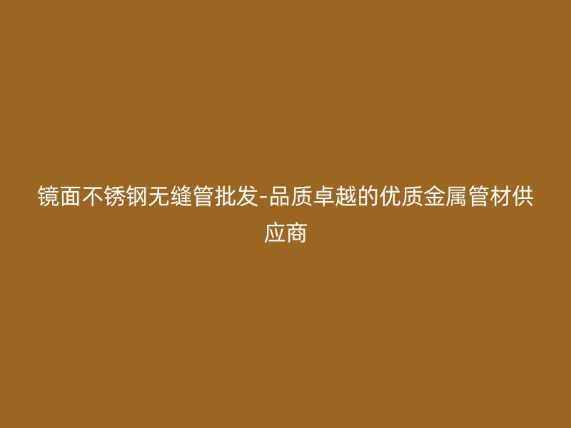 镜面不锈钢无缝管批发-品质卓越的优质金属管材供应商