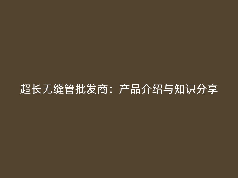 超长无缝管批发商：产品介绍与知识分享