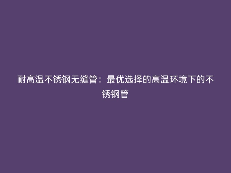耐高温不锈钢无缝管：最优选择的高温环境下的不锈钢管