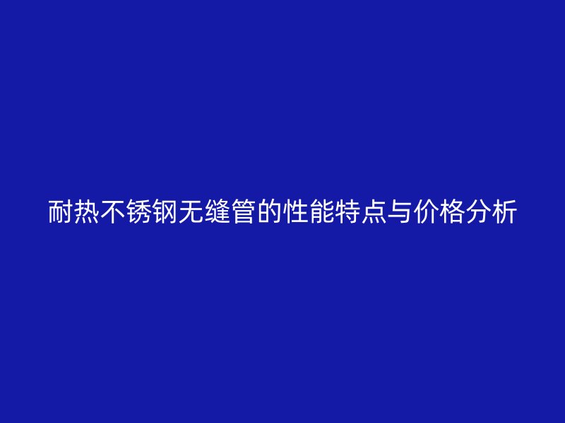 耐热不锈钢无缝管的性能特点与价格分析