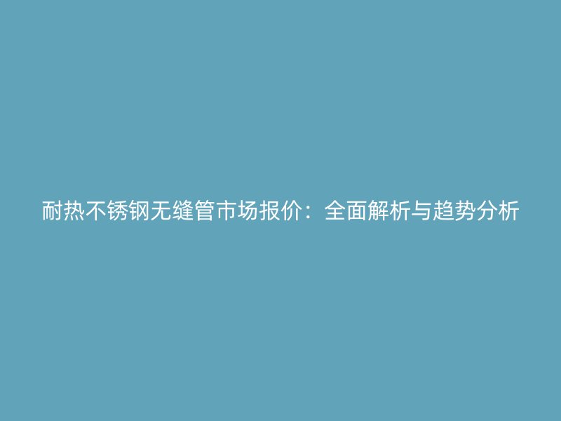 耐热不锈钢无缝管市场报价：全面解析与趋势分析