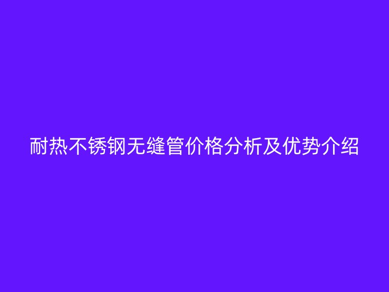 耐热不锈钢无缝管价格分析及优势介绍