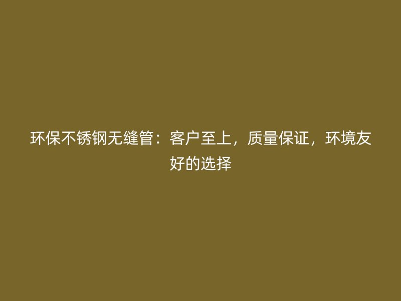 环保不锈钢无缝管：客户至上，质量保证，环境友好的选择