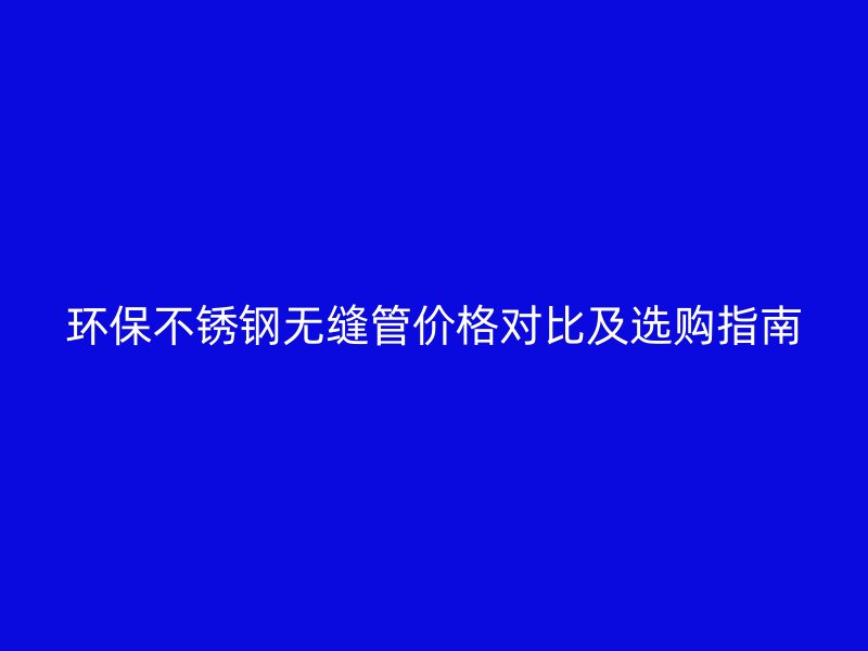 环保不锈钢无缝管价格对比及选购指南