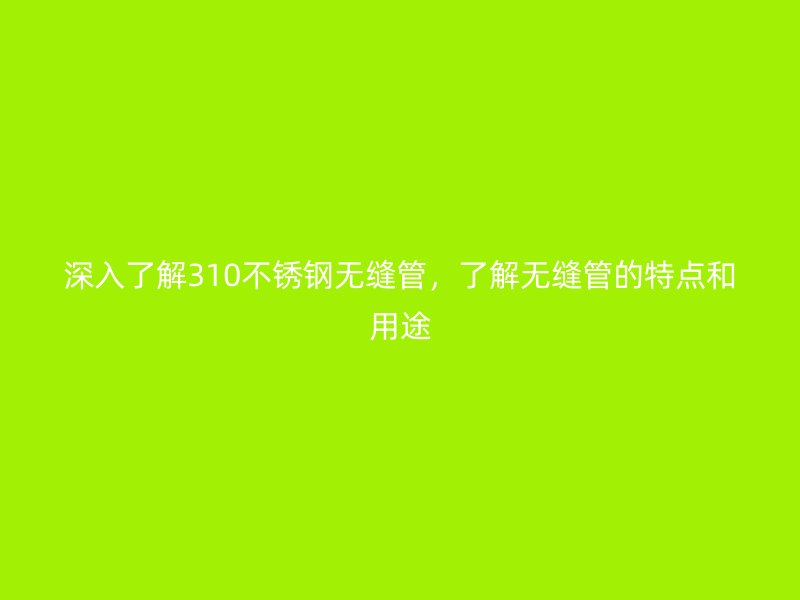 深入了解310不锈钢无缝管，了解无缝管的特点和用途