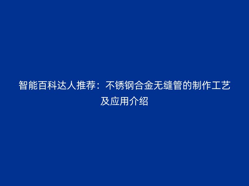 智能百科达人推荐：不锈钢合金无缝管的制作工艺及应用介绍