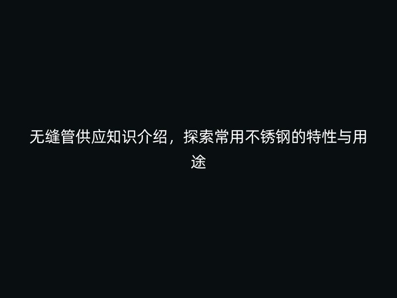 无缝管供应知识介绍，探索常用不锈钢的特性与用途
