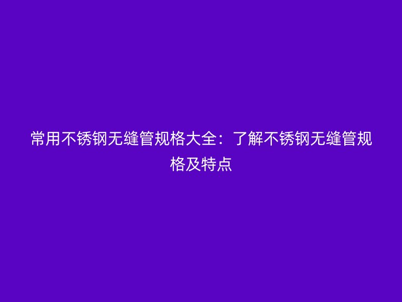 常用不锈钢无缝管规格大全：了解不锈钢无缝管规格及特点
