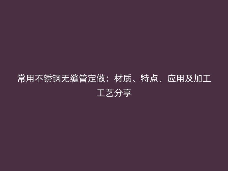 常用不锈钢无缝管定做：材质、特点、应用及加工工艺分享