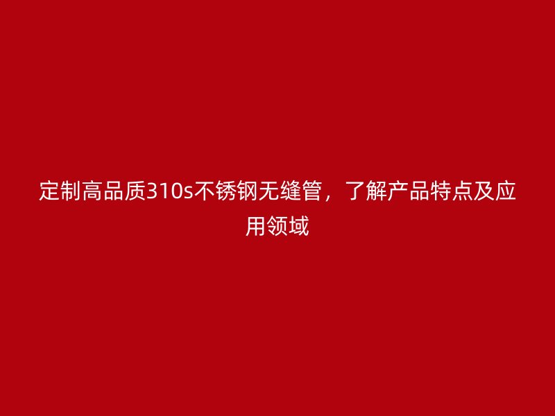 定制高品质310s不锈钢无缝管，了解产品特点及应用领域