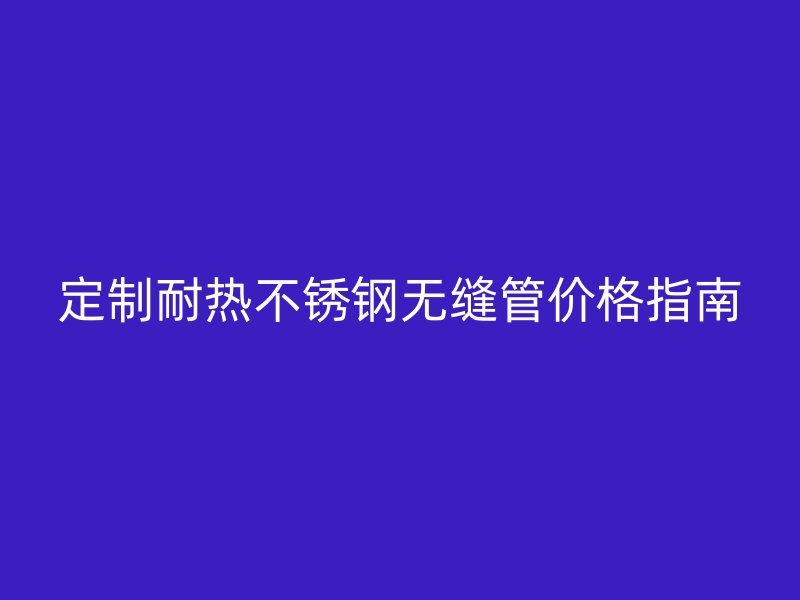 定制耐热不锈钢无缝管价格指南