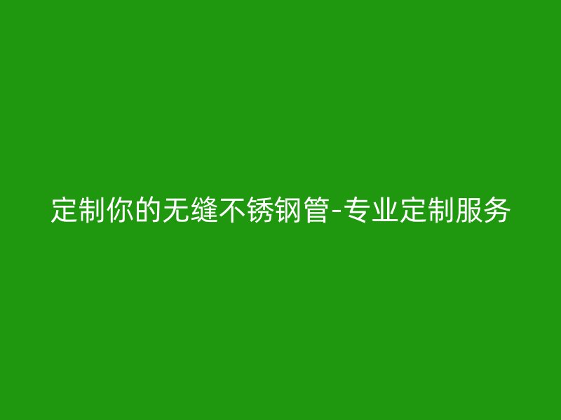 定制你的无缝不锈钢管-专业定制服务