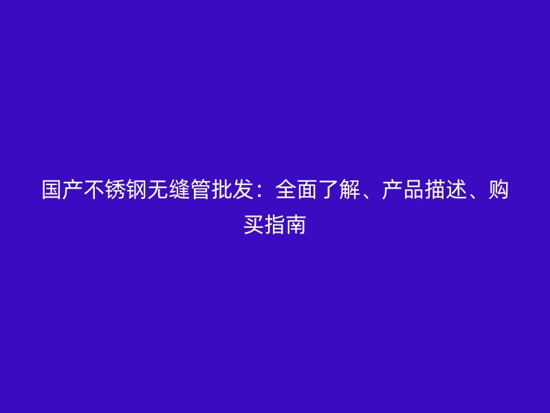 国产不锈钢无缝管批发：全面了解、产品描述、购买指南