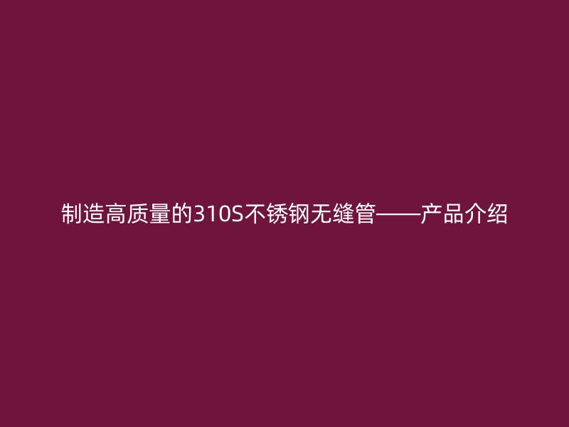 制造高质量的310S不锈钢无缝管——产品介绍