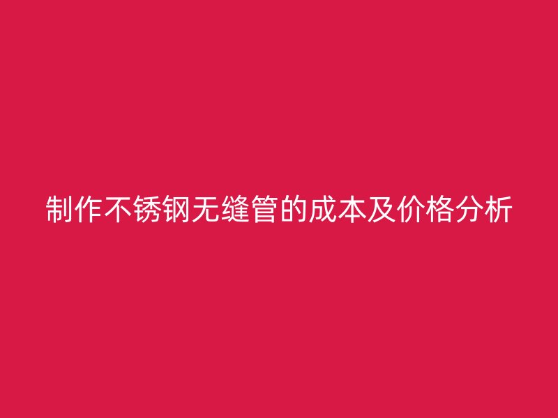 制作不锈钢无缝管的成本及价格分析
