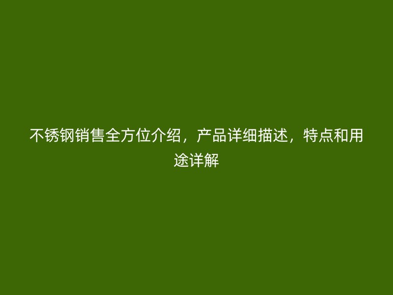 不锈钢销售全方位介绍，产品详细描述，特点和用途详解