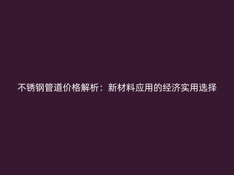 不锈钢管道价格解析：新材料应用的经济实用选择