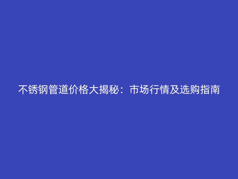 不锈钢管道价格大揭秘：市场行情及选购指南