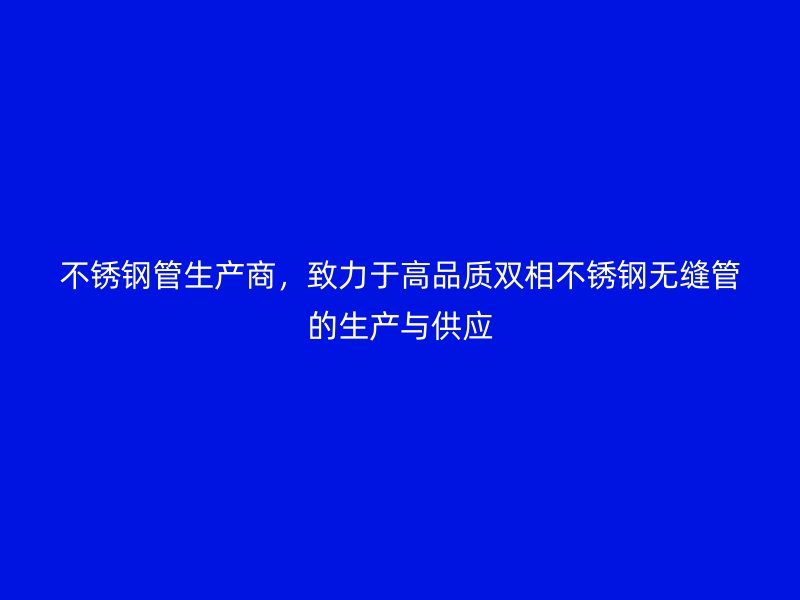 不锈钢管生产商，致力于高品质双相不锈钢无缝管的生产与供应