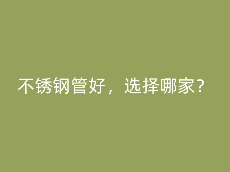 不锈钢管好，选择哪家？