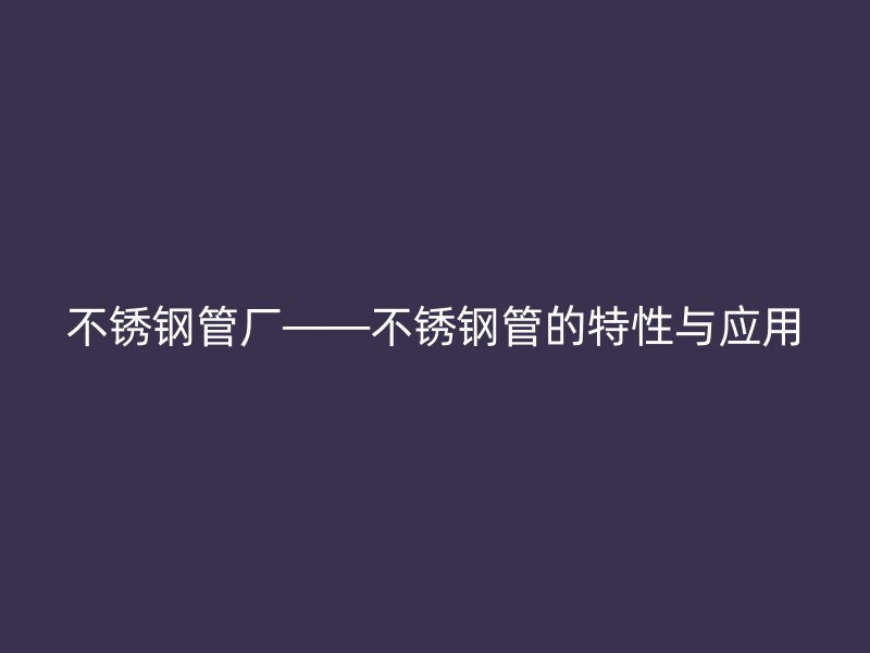 不锈钢管厂——不锈钢管的特性与应用