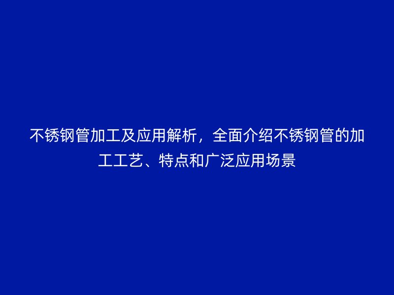 不锈钢管加工及应用解析，全面介绍不锈钢管的加工工艺、特点和广泛应用场景