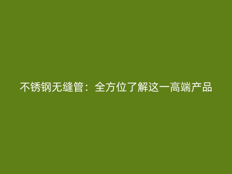 不锈钢无缝管：全方位了解这一高端产品