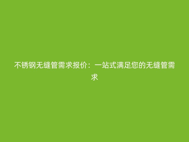 不锈钢无缝管需求报价：一站式满足您的无缝管需求