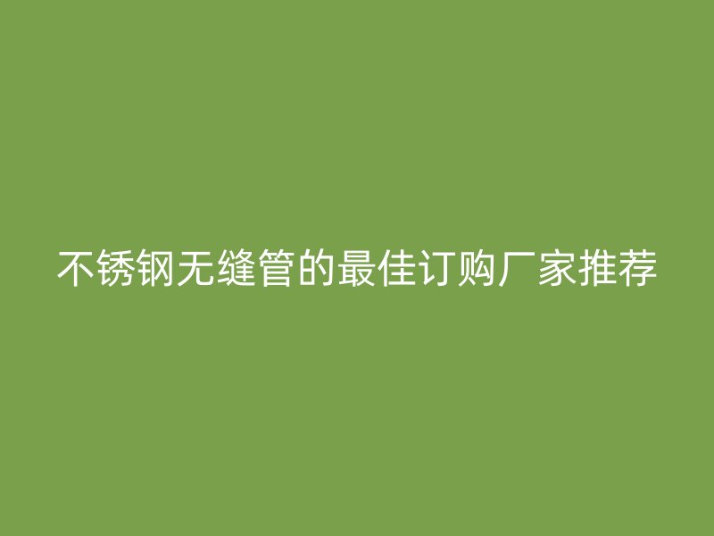 不锈钢无缝管的最佳订购厂家推荐