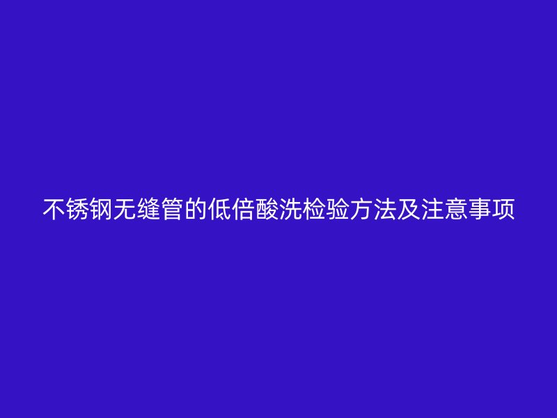 不锈钢无缝管的低倍酸洗检验方法及注意事项