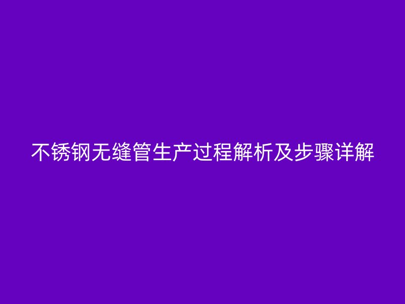 不锈钢无缝管生产过程解析及步骤详解
