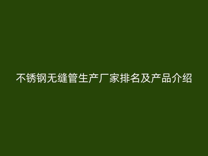 不锈钢无缝管生产厂家排名及产品介绍