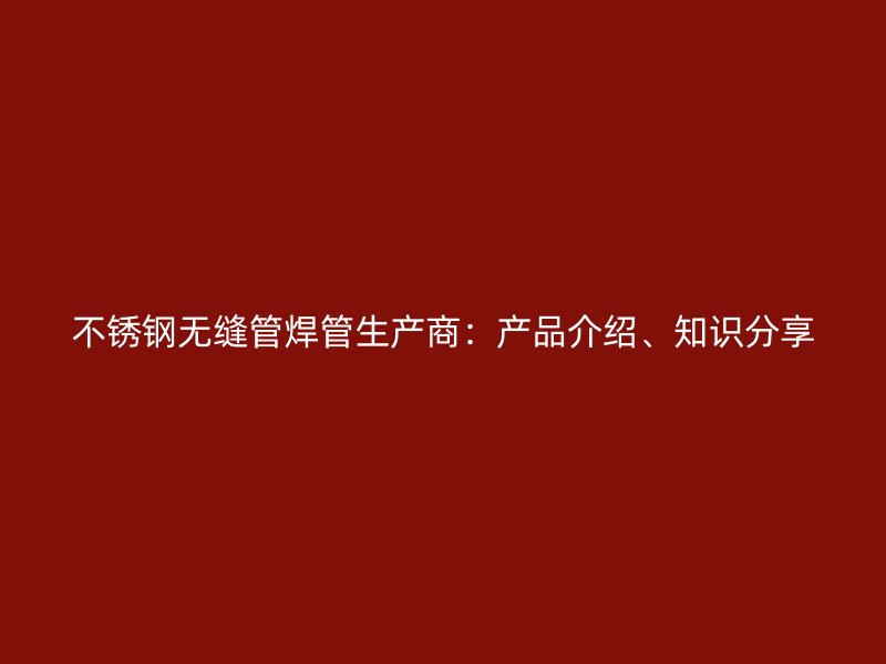不锈钢无缝管焊管生产商：产品介绍、知识分享