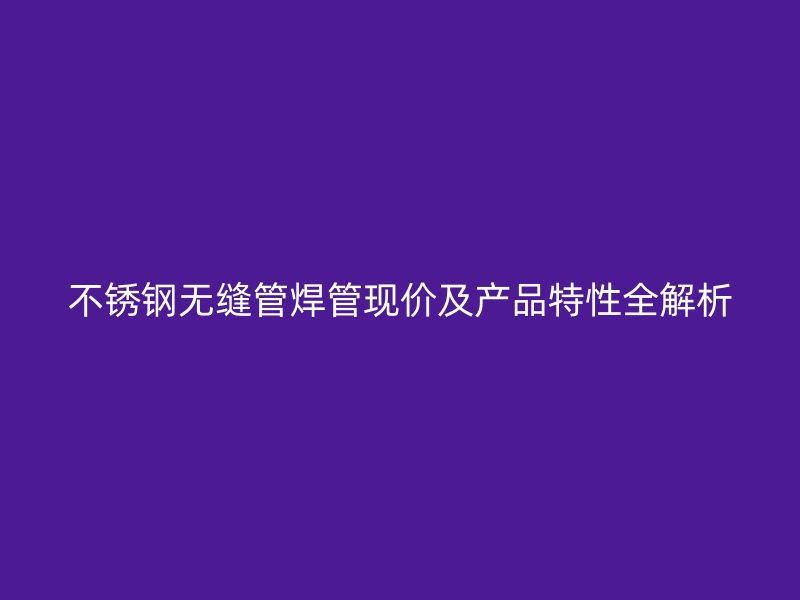 不锈钢无缝管焊管现价及产品特性全解析