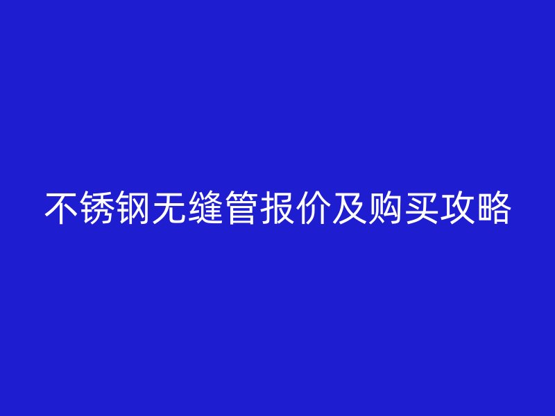 不锈钢无缝管报价及购买攻略