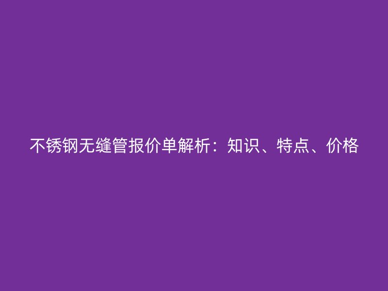 不锈钢无缝管报价单解析：知识、特点、价格
