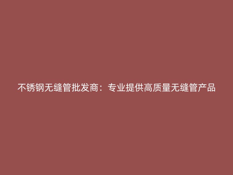 不锈钢无缝管批发商：专业提供高质量无缝管产品