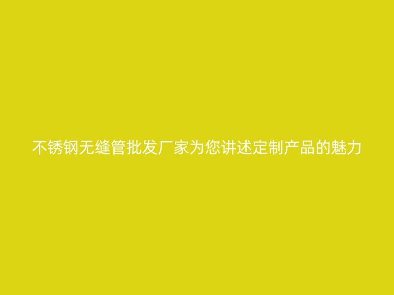 不锈钢无缝管批发厂家为您讲述定制产品的魅力
