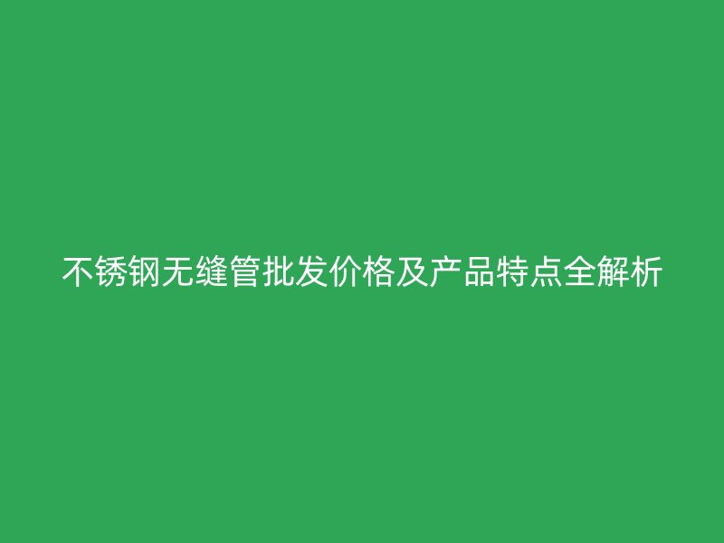 不锈钢无缝管批发价格及产品特点全解析