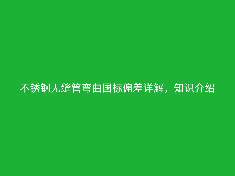 不锈钢无缝管弯曲国标偏差详解，知识介绍