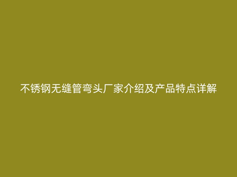 不锈钢无缝管弯头厂家介绍及产品特点详解