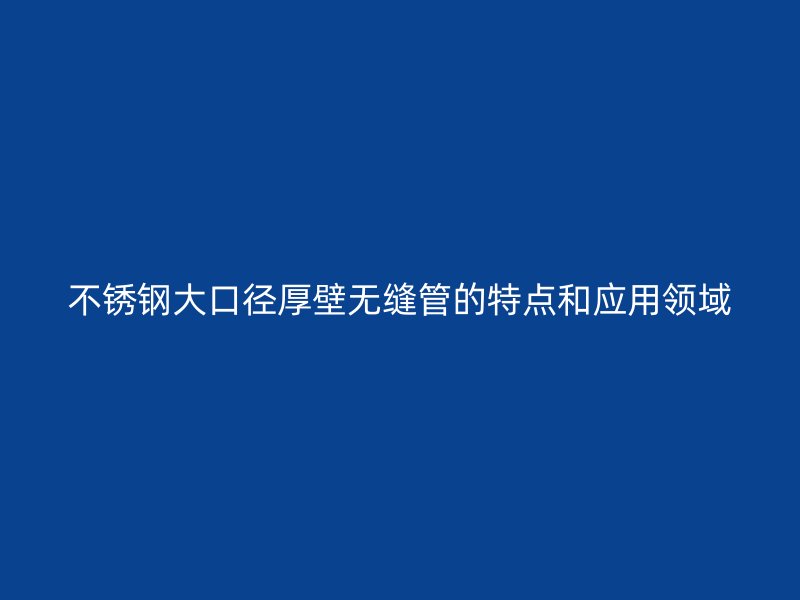 不锈钢大口径厚壁无缝管的特点和应用领域