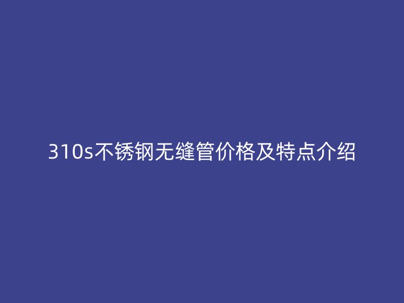 310s不锈钢无缝管价格及特点介绍