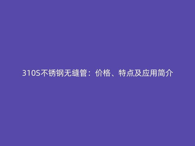 310S不锈钢无缝管：价格、特点及应用简介