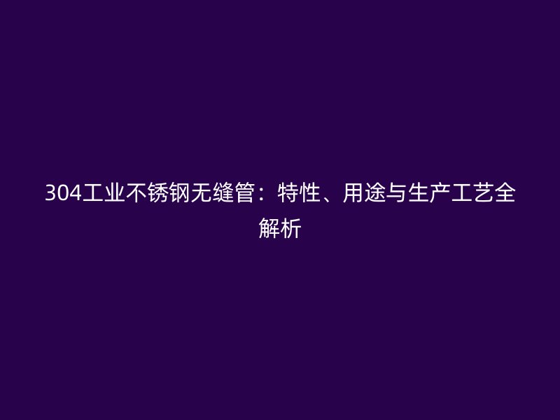 304工业不锈钢无缝管：特性、用途与生产工艺全解析